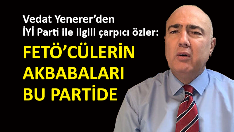 Vedat Yenerer: İYİ Parti’de sülalesinde FETÖ’cü olan çok